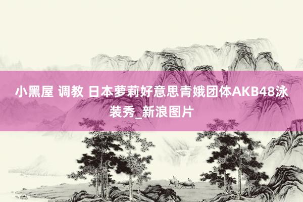 小黑屋 调教 日本萝莉好意思青娥团体AKB48泳装秀_新浪图片