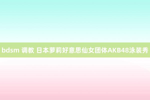 bdsm 调教 日本萝莉好意思仙女团体AKB48泳装秀