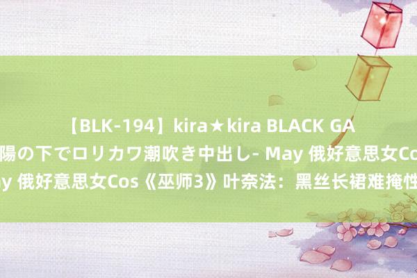 【BLK-194】kira★kira BLACK GAL 黒ギャル青姦露出-灼熱太陽の下でロリカワ潮吹き中出し- May 俄好意思女Cos《巫师3》叶奈法：黑丝长裙难掩性感躯壳