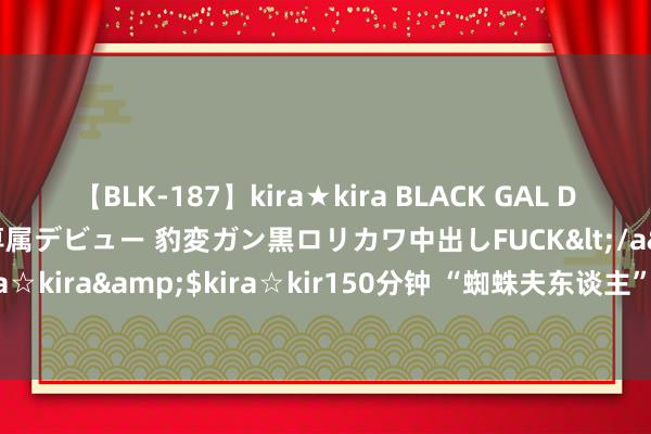 【BLK-187】kira★kira BLACK GAL DEBUT 日焼け黒ギャル専属デビュー 豹変ガン黒ロリカワ中出しFUCK</a>2014-10-19kira☆kira&$kira☆kir150分钟 “蜘蛛夫东谈主”达妹晒综艺写照：大露黑丝好意思腿