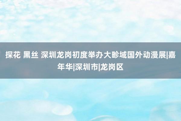 探花 黑丝 深圳龙岗初度举办大畛域国外动漫展|嘉年华|深圳市|龙岗区