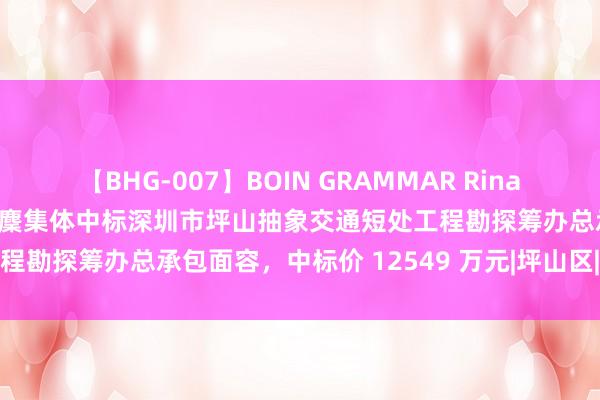 【BHG-007】BOIN GRAMMAR Rina 中铁第四勘探筹办院集团等麇集体中标深圳市坪山抽象交通短处工程勘探筹办总承包面容，中标价 12549 万元|坪山区|工程质地