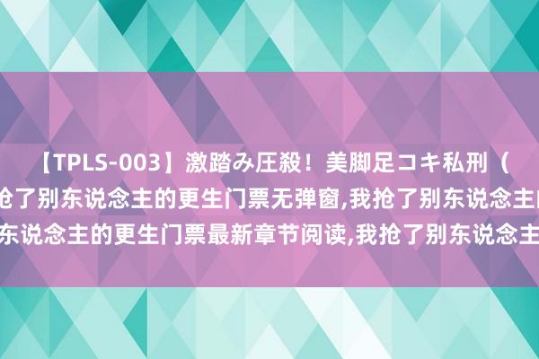 【TPLS-003】激踏み圧殺！美脚足コキ私刑（リンチ） JUN女王様 我抢了别东说念主的更生门票无弹窗，我抢了别东说念主的更生门票最新章节阅读，我抢了别东说念主的更生门票txt全集