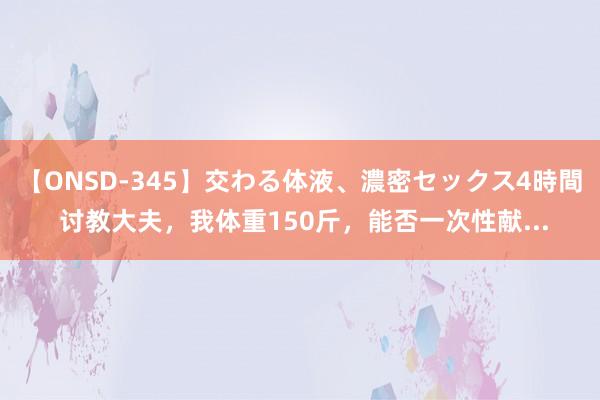 【ONSD-345】交わる体液、濃密セックス4時間 讨教大夫，我体重150斤，能否一次性献...