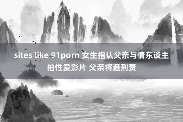 sites like 91porn 女生指认父亲与情东谈主拍性爱影片 父亲将追刑责