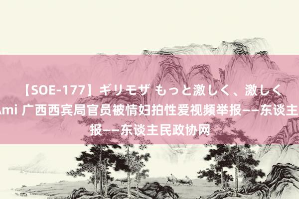 【SOE-177】ギリモザ もっと激しく、激しく突いて Ami 广西西宾局官员被情妇拍性爱视频举报——东谈主民政协网