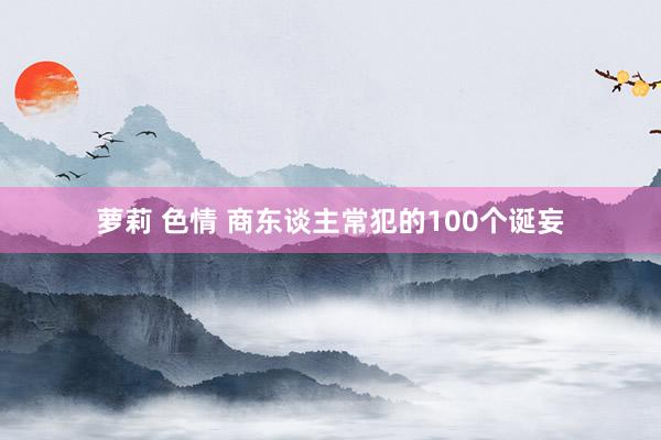 萝莉 色情 商东谈主常犯的100个诞妄