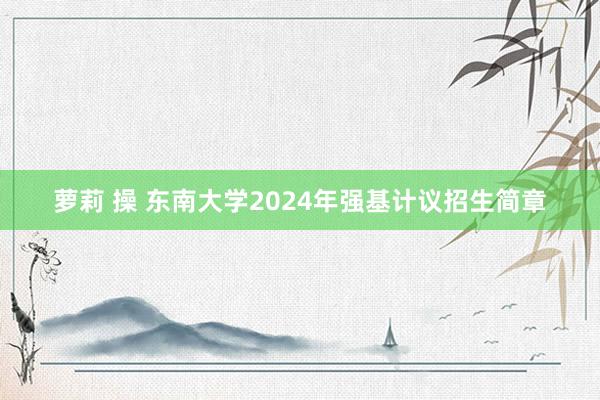 萝莉 操 东南大学2024年强基计议招生简章