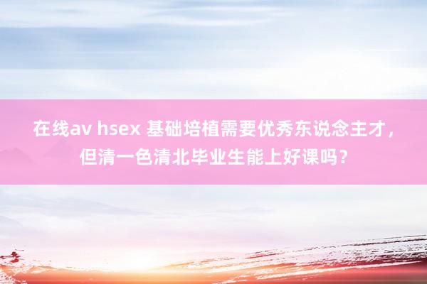 在线av hsex 基础培植需要优秀东说念主才，但清一色清北毕业生能上好课吗？