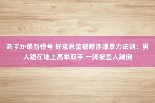 あすか最新番号 好意思警被曝涉嫌暴力法则：男人跪在地上高举双手 一脚被差人踹倒