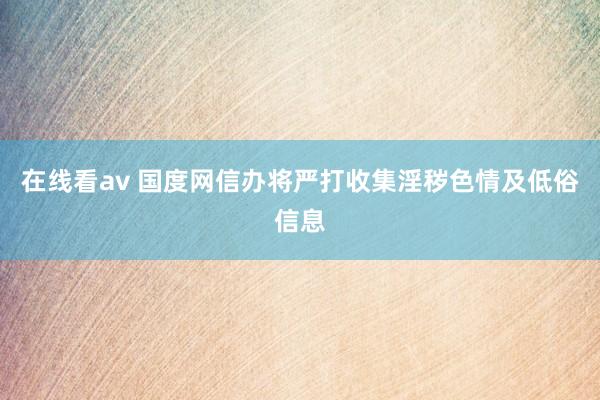 在线看av 国度网信办将严打收集淫秽色情及低俗信息