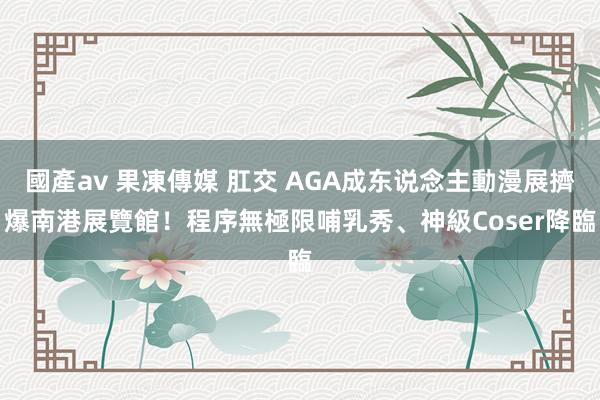 國產av 果凍傳媒 肛交 AGA成东说念主動漫展擠爆南港展覽館！程序無極限　哺乳秀、神級Coser降臨