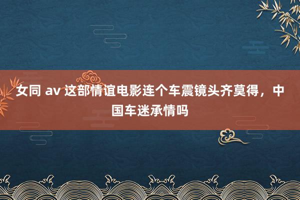 女同 av 这部情谊电影连个车震镜头齐莫得，中国车迷承情吗