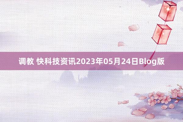 调教 快科技资讯2023年05月24日Blog版