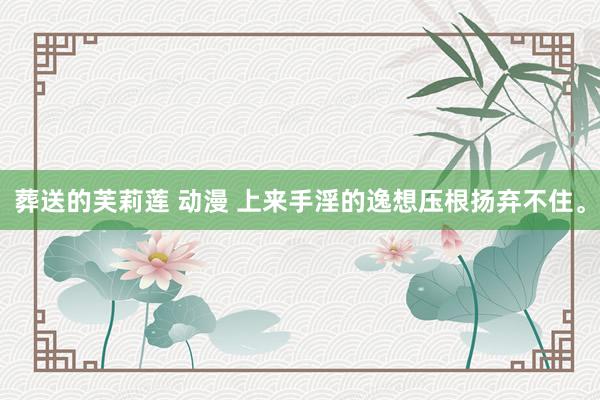 葬送的芙莉莲 动漫 上来手淫的逸想压根扬弃不住。