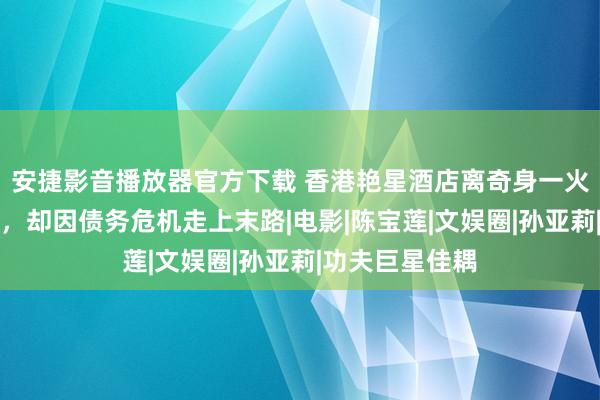 安捷影音播放器官方下载 香港艳星酒店离奇身一火，曾拍三级片，却因债务危机走上末路|电影|陈宝莲|文娱圈|孙亚莉|功夫巨星佳耦