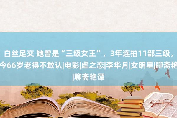 白丝足交 她曾是“三级女王”，3年连拍11部三级，如今66岁老得不敢认|电影|虐之恋|李华月|女明星|聊斋艳谭