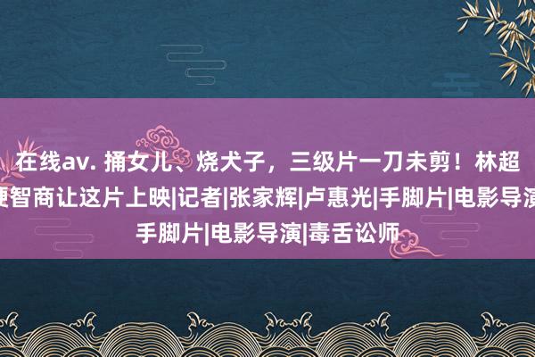 在线av. 捅女儿、烧犬子，三级片一刀未剪！林超贤探讨多硬智商让这片上映|记者|张家辉|卢惠光|手脚片|电影导演|毒舌讼师