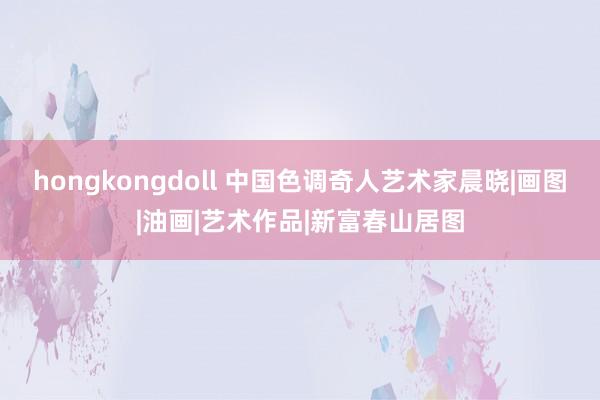 hongkongdoll 中国色调奇人艺术家晨晓|画图|油画|艺术作品|新富春山居图