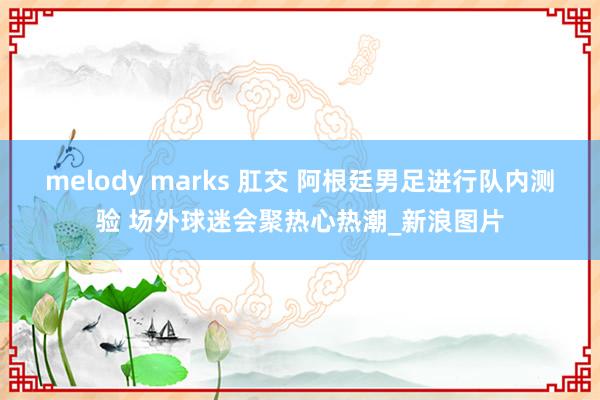 melody marks 肛交 阿根廷男足进行队内测验 场外球迷会聚热心热潮_新浪图片