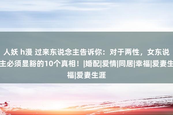 人妖 h漫 过来东说念主告诉你：对于两性，女东说念主必须显豁的10个真相！|婚配|爱情|同居|幸福|爱妻生涯