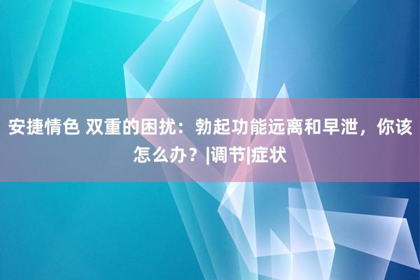 安捷情色 双重的困扰：勃起功能远离和早泄，你该怎么办？|调节|症状