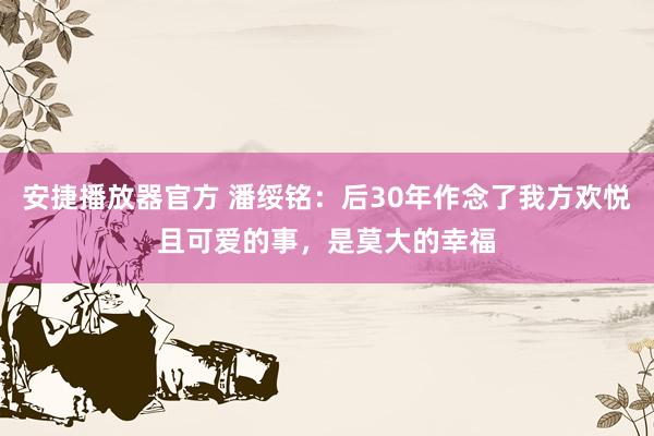 安捷播放器官方 潘绥铭：后30年作念了我方欢悦且可爱的事，是莫大的幸福