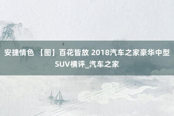 安捷情色 【图】百花皆放 2018汽车之家豪华中型SUV横评_汽车之家