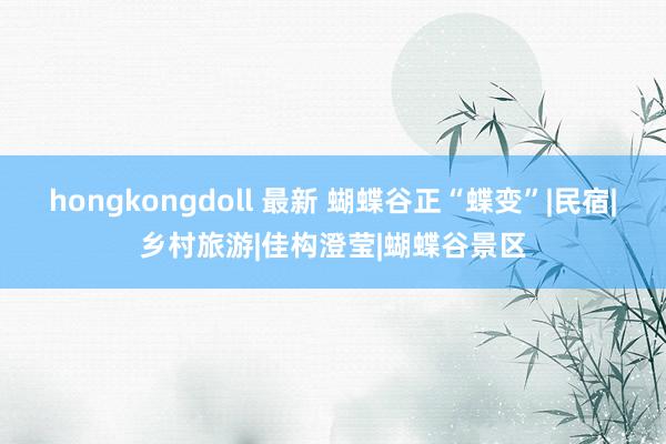 hongkongdoll 最新 蝴蝶谷正“蝶变”|民宿|乡村旅游|佳构澄莹|蝴蝶谷景区