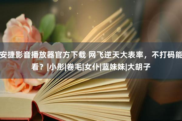 安捷影音播放器官方下载 网飞逆天大表率，不打码能看？|小彤|卷毛|女仆|蓝妹妹|大胡子