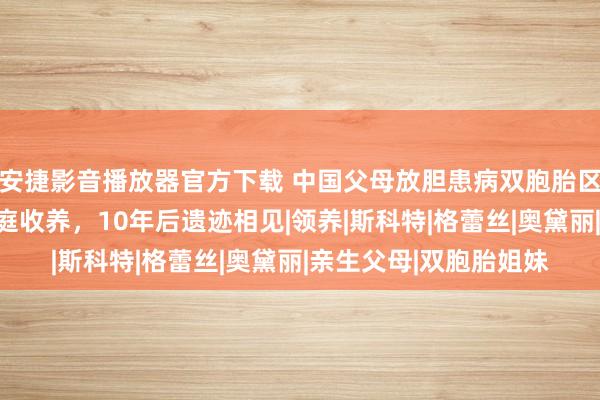 安捷影音播放器官方下载 中国父母放胆患病双胞胎区别被两个好意思国度庭收养，10年后遗迹相见|领养|斯科特|格蕾丝|奥黛丽|亲生父母|双胞胎姐妹