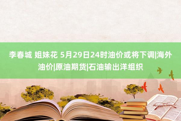 李春城 姐妹花 5月29日24时油价或将下调|海外油价|原油期货|石油输出洋组织