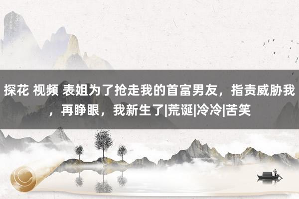 探花 视频 表姐为了抢走我的首富男友，指责威胁我，再睁眼，我新生了|荒诞|冷冷|苦笑