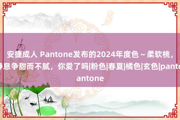 安捷成人 Pantone发布的2024年度色～柔软桃，宁静息争甜而不腻，你爱了吗|粉色|春夏|橘色|玄色|pantone