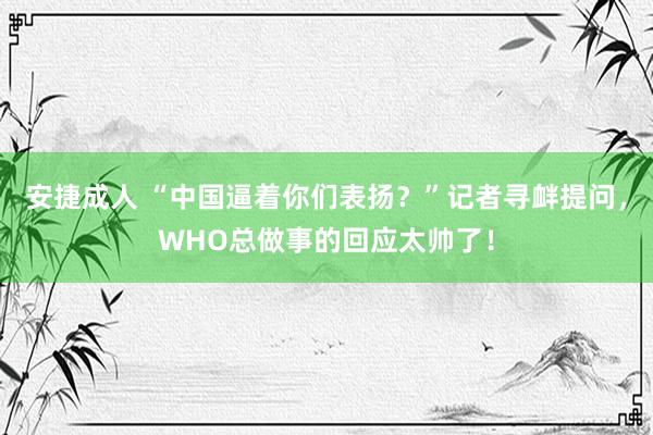 安捷成人 “中国逼着你们表扬？”记者寻衅提问，WHO总做事的回应太帅了！