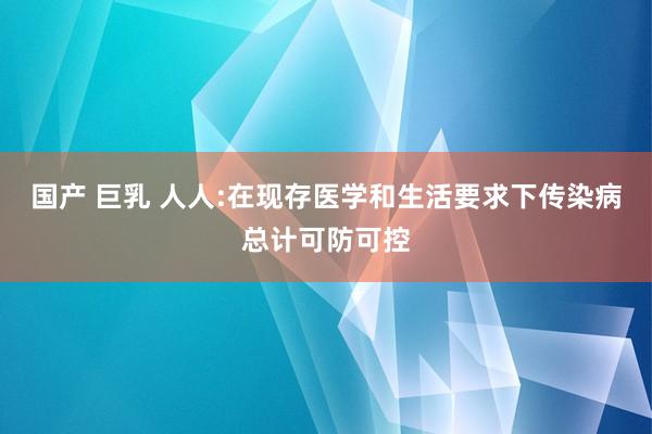 国产 巨乳 人人:在现存医学和生活要求下传染病总计可防可控