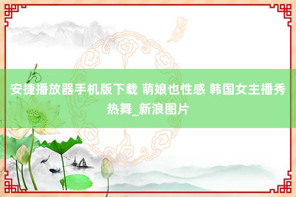 安捷播放器手机版下载 萌娘也性感 韩国女主播秀热舞_新浪图片