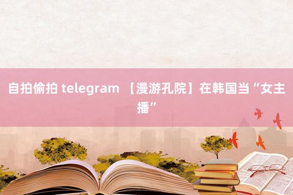 自拍偷拍 telegram 【漫游孔院】在韩国当“女主播”