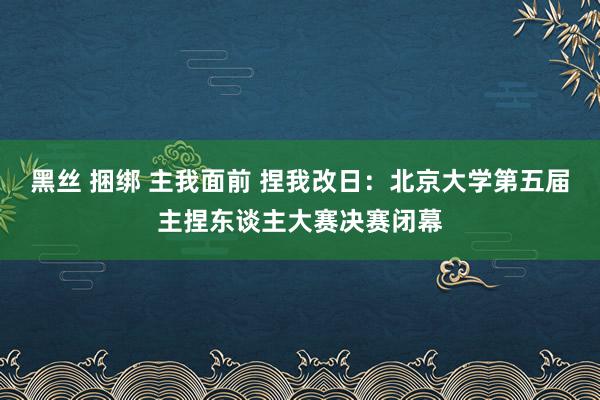 黑丝 捆绑 主我面前 捏我改日：北京大学第五届主捏东谈主大赛决赛闭幕