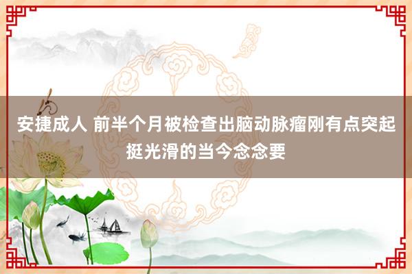 安捷成人 前半个月被检查出脑动脉瘤刚有点突起挺光滑的当今念念要