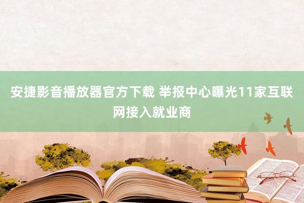 安捷影音播放器官方下载 举报中心曝光11家互联网接入就业商