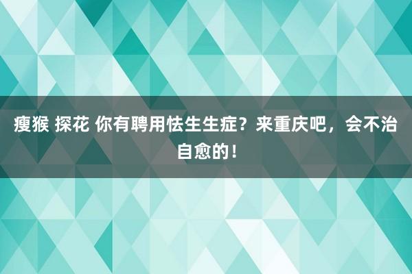 瘦猴 探花 你有聘用怯生生症？来重庆吧，会不治自愈的！