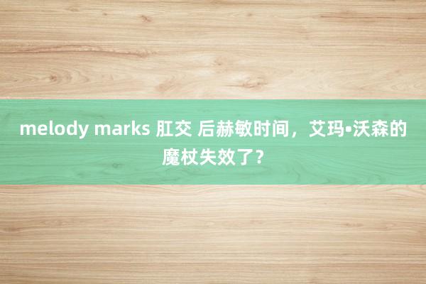 melody marks 肛交 后赫敏时间，艾玛•沃森的魔杖失效了？