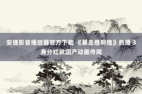 安捷影音播放器官方下载 《暴走撸啊撸》热播 3身分红就国产动画传闻