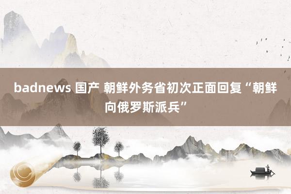 badnews 国产 朝鲜外务省初次正面回复“朝鲜向俄罗斯派兵”