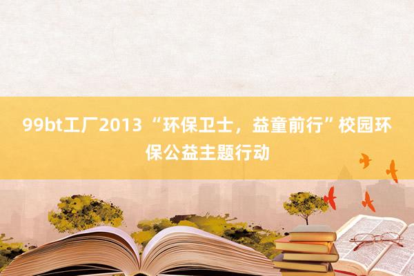 99bt工厂2013 “环保卫士，益童前行”校园环保公益主题行动