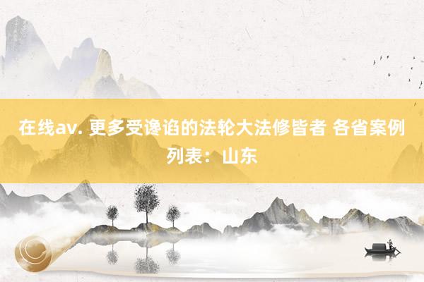 在线av. 更多受谗谄的法轮大法修皆者 各省案例列表：山东