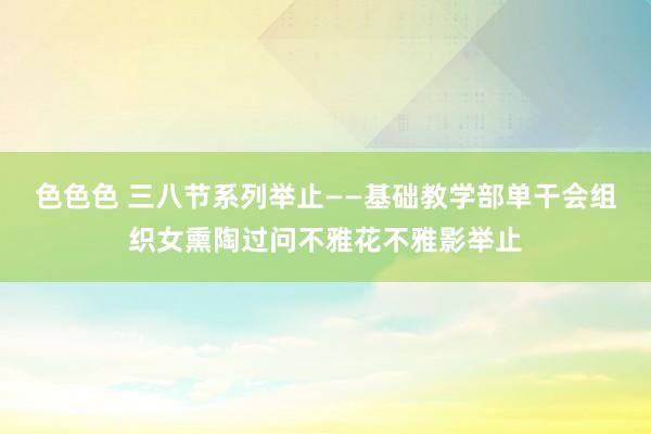 色色色 三八节系列举止——基础教学部单干会组织女熏陶过问不雅花不雅影举止