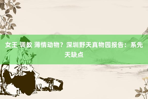 女王 调教 薄情动物？深圳野天真物园报告：系先天缺点