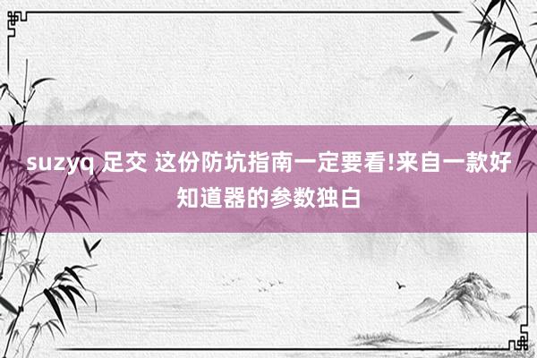 suzyq 足交 这份防坑指南一定要看!来自一款好知道器的参数独白